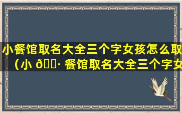 小餐馆取名大全三个字女孩怎么取（小 🌷 餐馆取名大全三个字女孩怎么取好听）